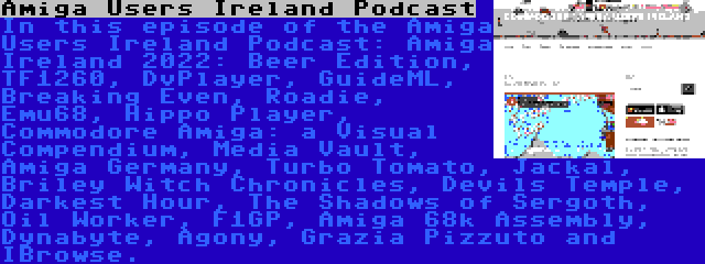 Amiga Users Ireland Podcast | In this episode of the Amiga Users Ireland Podcast: Amiga Ireland 2022: Beer Edition, TF1260, DvPlayer, GuideML, Breaking Even, Roadie, Emu68, Hippo Player, Commodore Amiga: a Visual Compendium, Media Vault, Amiga Germany, Turbo Tomato, Jackal, Briley Witch Chronicles, Devils Temple, Darkest Hour, The Shadows of Sergoth, Oil Worker, F1GP, Amiga 68k Assembly, Dynabyte, Agony, Grazia Pizzuto and IBrowse.