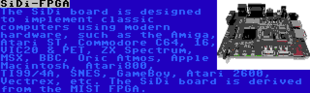 SiDi-FPGA | The SiDi board is designed to implement classic computers using modern hardware, such as the Amiga, Atari ST, Commodore C64, 16, VIC20 & PET, ZX Spectrum, MSX, BBC, Oric Atmos, Apple Macintosh, Atari800, TI99/4A, SNES, GameBoy, Atari 2600, Vectrex, etc. The SiDi board is derived from the MIST FPGA.