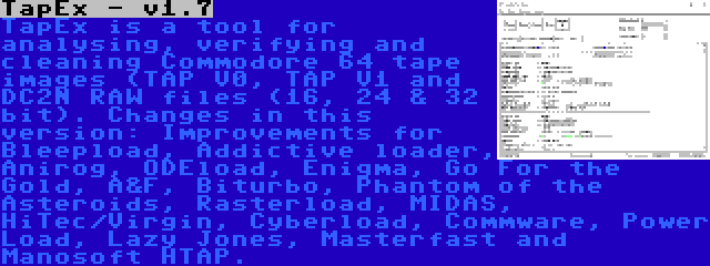 TapEx - v1.7 | TapEx is a tool for analysing, verifying and cleaning Commodore 64 tape images (TAP V0, TAP V1 and DC2N RAW files (16, 24 & 32 bit). Changes in this version: Improvements for Bleepload, Addictive loader, Anirog, ODEload, Enigma, Go For the Gold, A&F, Biturbo, Phantom of the Asteroids, Rasterload, MIDAS, HiTec/Virgin, Cyberload, Commware, Power Load, Lazy Jones, Masterfast and Manosoft HTAP.