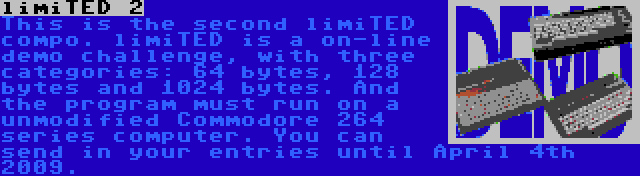 limiTED 2 | This is the second limiTED compo. limiTED is a on-line demo challenge, with three categories: 64 bytes, 128 bytes and 1024 bytes. And the program must run on a unmodified Commodore 264 series computer. You can send in your entries until April 4th 2009.