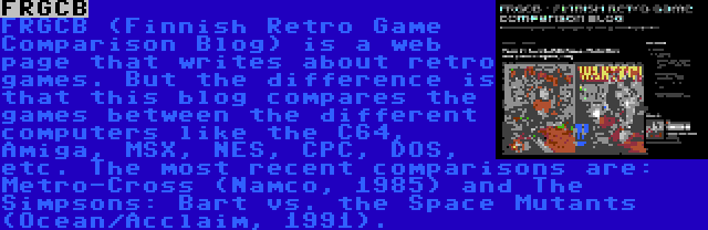 FRGCB | FRGCB (Finnish Retro Game Comparison Blog) is a web page that writes about retro games. But the difference is that this blog compares the games between the different computers like the C64, Amiga, MSX, NES, CPC, DOS, etc. The most recent comparisons are: Metro-Cross (Namco, 1985) and The Simpsons: Bart vs. the Space Mutants (Ocean/Acclaim, 1991).
