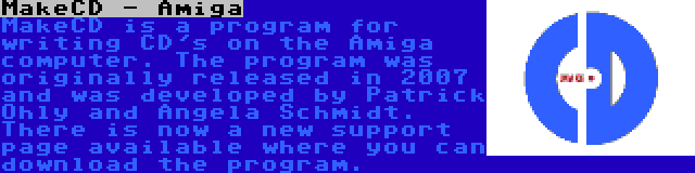 MakeCD - Amiga | MakeCD is a program for writing CD's on the Amiga computer. The program was originally released in 2007 and was developed by Patrick Ohly and Angela Schmidt. There is now a new support page available where you can download the program.