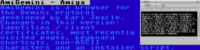 AmiGemini - Amiga
 | AmiGemini is a browser for the Gemini protocol developed by Karl Jeacle. Changes in this version: Identities / client certificates, most recently visited pages, keyboard shortcuts, non-ASCII characters and an installer script.