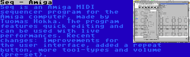 Seq - Amiga | Seq is an Amiga MIDI sequencer program for the Amiga computer, made by Tuomas Hokka. The program features quick editing and can be used with live performances. Recent changes: Improvements for the user interface, added a repeat button, more tool-types and volume (pre-set).