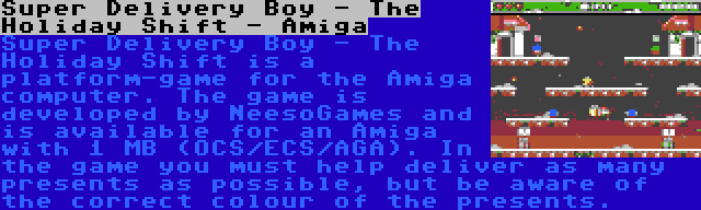 Super Delivery Boy - The Holiday Shift - Amiga | Super Delivery Boy - The Holiday Shift is a platform-game for the Amiga computer. The game is developed by NeesoGames and is available for an Amiga with 1 MB (OCS/ECS/AGA). In the game you must help deliver as many presents as possible, but be aware of the correct colour of the presents.