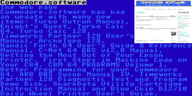 Commodore.software | The web page Commodore.software has had an update with many new items: Turbo Outrun Manual, Knight's Quest, Turbo Calc 64, Turbo Calc 128, Timeworks Partner 128 User's Manual, ArcheType 128, Handic Forth 64 User's Guide & Reference Manual, C-Net 64 BBS v12.0 Manual, Getting the Most Out of Your Epson Printer, First Steps in Machine Code on Your C64, CBM 64 PROGRAMS Volume 1, Better Programming for your Commodore 64, ARB BBS Sysop Manual IV, Timeworks Partner 128 Diagnostic Test and Program Demo Disk, ShareData Utility Cartridge Instruction Manual and Blue Chip D12/10 Daisy Wheel Printer User's Guide.