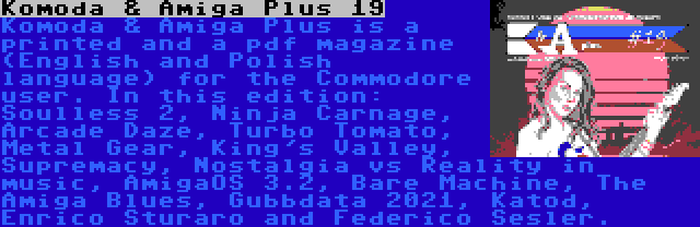 Komoda & Amiga Plus 19 | Komoda & Amiga Plus is a printed and a pdf magazine (English and Polish language) for the Commodore user. In this edition: Soulless 2, Ninja Carnage, Arcade Daze, Turbo Tomato, Metal Gear, King's Valley, Supremacy, Nostalgia vs Reality in music, AmigaOS 3.2, Bare Machine, The Amiga Blues, Gubbdata 2021, Katod, Enrico Sturaro and Raffox.