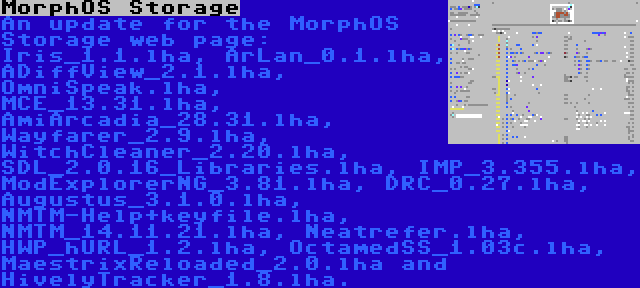 MorphOS Storage | An update for the MorphOS Storage web page: Iris_1.1.lha, ArLan_0.1.lha, ADiffView_2.1.lha, OmniSpeak.lha, MCE_13.31.lha, AmiArcadia_28.31.lha, Wayfarer_2.9.lha, WitchCleaner_2.20.lha, SDL_2.0.16_Libraries.lha, IMP_3.355.lha, ModExplorerNG_3.81.lha, DRC_0.27.lha, Augustus_3.1.0.lha, NMTM-Help+keyfile.lha, NMTM_14.11.21.lha, Neatrefer.lha, HWP_hURL_1.2.lha, OctamedSS_1.03c.lha, MaestrixReloaded_2.0.lha and HivelyTracker_1.8.lha.