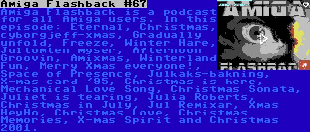 Amiga Flashback #67 | Amiga Flashback is a podcast for all Amiga users. In this episode: Eternal, Christmas, cyborgjeff-xmas, Gradually unfold, Freeze, Winter Hare, Jultomten myser, Afternoon Groovin, Amixmas, Winterland Fun, Merry Xmas everyone!, Space of Presence, Julkaks-bakning, X-mas card '95, Christmas is here, Mechanical Love Song, Christmas Sonata, Juliet is tearing, Julia Roberts, Christmas in July, Jul Remixar, Xmas HeyHo, Christmas Love, Christmas Memories, X-mas Spirit and Christmas 2001.