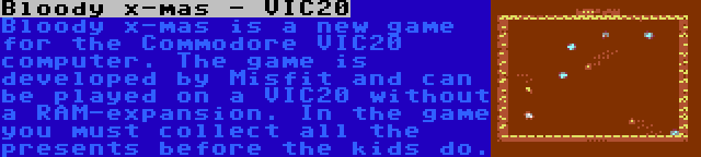 Bloody x-mas - VIC20 | Bloody x-mas is a new game for the Commodore VIC20 computer. The game is developed by Misfit and can be played on a VIC20 without a RAM-expansion. In the game you must collect all the presents before the kids do.