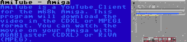 AmiTube - Amiga | AmiTube is a YouTube Client for the m68k Amiga. This program will download the video in the CDXL or MPEG1 format. You can watch the movie on your Amiga with AGABlaster (CDXL) or RiVA (MPEG).