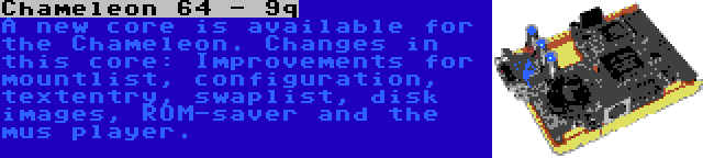 Chameleon 64 - 9q | A new core is available for the Chameleon. Changes in this core: Improvements for mountlist, configuration, textentry, swaplist, disk images, ROM-saver and the mus player.