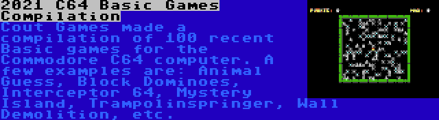 2021 C64 Basic Games Compilation | Cout Games made a compilation of 100 recent Basic games for the Commodore C64 computer. A few examples are: Animal Guess, Block Dominoes, Interceptor 64, Mystery Island, Trampolinspringer, Wall Demolition, etc.