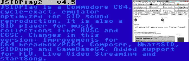 JSIDPlay2 - v4.5 | JSIDPlay is a Commodore C64, cycle-exact, emulator optimized for SID sound reproduction. It is also a SID player for music collections like HVSC and CGSC. Changes in this version: Improvements for C64 breadbox/PC64, Composer, WhatsSID, SIDDump and GameBase64. Added support for FLV, Live Video Streaming and startSong.