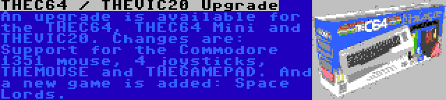 THEC64 / THEVIC20 Upgrade | An upgrade is available for the THEC64, THEC64 Mini and THEVIC20. Changes are: Support for the Commodore 1351 mouse, 4 joysticks, THEMOUSE and THEGAMEPAD. And a new game is added: Space Lords.