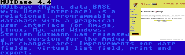 MUIBase 4.4 | MUIbase (Magic data BASE with User Interface) is a relational, programmable database with a graphical user interface for Amiga, Linux, Mac and Windows. Steffen Gutmann has released a new version for the Amiga. The changes are: Improvements for date fields, virtual list field, print and export.