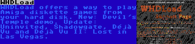 WHDLoad | WHDLoad offers a way to play Amiga diskette games from your hard disk. New: Devil's Temple demo. Update: Uninvited, Shadowgate, Déjà Vu and Déjà Vu II: Lost in Las Vegas.