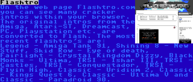 Flashtro | On the web page Flashtro.com you can see many cracker intros within your browser. The original intros from the Amiga, Atari-ST, Dreamcast, PC, Playstation etc. are converted to Flash. The most recent flashtro's are: Legend - Amiga Tank 91, Shining 8 - New Stuff, Skid Row - Eye of death, Fairlight - Crystal Kingdom Dizzy, Black Monks - Ultima, TRSI - Ishar III, TRSI - Castles, TRSI - Conquestador, TRSI - Flyin High, Classic - Uridium 2, Classic - Kings Quest 6, Classic - Ultima V and Classic - Paradroid 90.