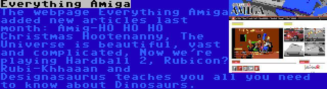 Everything Amiga | The webpage Everything Amiga added new articles last month: Amig-HO HO HO Christmas Hootenanny, The Universe is beautiful, vast and complicated, Now we're playing Hardball 2, Rubicon? Rubi-Khhaaan and Designasaurus teaches you all you need to know about Dinosaurs.