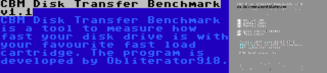 CBM Disk Transfer Benchmark v1.1 | CBM Disk Transfer Benchmark is a tool to measure how fast your disk drive is with your favourite fast load cartridge. The program is developed by Obliterator918.