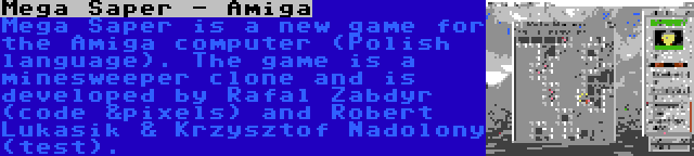 Mega Saper - Amiga | Mega Saper is a new game for the Amiga computer (Polish language). The game is a minesweeper clone and is developed by Rafal Zabdyr (code &pixels) and Robert Lukasik & Krzysztof Nadolony (test).