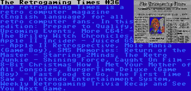 The Retrogaming Times #36 | The retrogaming Times is a retro computer magazine (English language) for all retro computer fans. In this edition: Prepare to Qualify, Upcoming Events, More C64! - The Briley Witch Chronicles, Apple II Incider - Juiced GS - Apple II Retrospective, Mole Mania (Game Boy), SMS Memories: Return of the Master - Starring 2Minds, The Retro Junkie - Shining Force, Caught On Film - 8-Bit Christmas How I Met Your Mother of All Consoles, BurgerTime Deluxe (Game Boy) - Fast Food to Go, The First Time I Saw a Nintendo Entertainment System, Weekly Retrogaming Trivia Recap and See You Next Game.