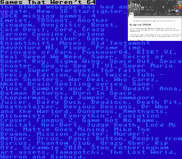 Games That Weren't 64 | The GTW64 webpage has had an update. New: 3D Starfighter, 3DCK missing games, 4 Emelet, 7DShoot, Another Kingdom, Avoiditic, Boost, Cold Devil, Core, Crazy Carson Cousins, Cyclone Blower, Excalibur, Gape, Knightshift, Moses: Old Testament Adventure #1, Plopp, Prime Time, Princess of Dark, Pushover64, RISK! V1, Real Speed We Need, Saper, Secret of Robert Roy, Sigma Wing, Space Out, Space Shooter, Spy vs Spy II V1, Super Mario Bros, Super Stardust, The Fallen - Special Edition, Think Twice, TuSh - Tube Shooters, War Deal, Who Carez, Whole Brain Spelling series, Xane, Yloa's Complex and Ze-III. Update: Anna, Batman Returns, Born In Space, Chopperman, Clod Jumper, Commodore Juicer, Daffy Duck, Deadlock, Death Pit, Deathstalker, Devious Designs, Dr Who and the Warlord, Dungeons, Amethysts, Alchemists 'n Everythin', Evolution Cryser, Fungus 2, Game Got No Name, Habitat, Hex-Bert, Judge Death, Lord Mc Sun, Mattie Goes Mining, Mike The Dragon, Mission Jupiter, Murder!, Nether, Orcus, Panic Button, People from Sirius, Phantom Club, Qrazy Qber, Rip Off, Scramble 2010, Stoo Fotheringham art assets, Tamagotchi, The Lost World, Worron and Xiphoid.