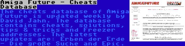 Amiga Future - Cheats Database | The cheats database of Amiga Future is updated weekly by David Jahn. The database contains cheats, solutions, tips & tricks and Freezer addresses. The latest updates are: Erben der Erde - Die große Suche and Epic.