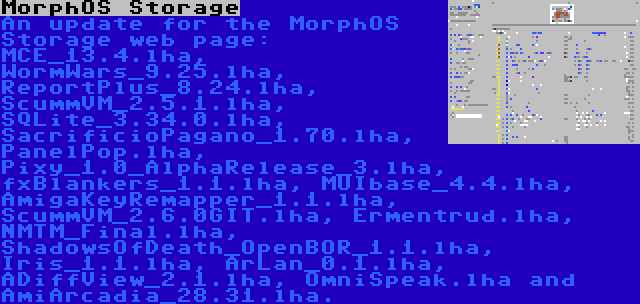 MorphOS Storage | An update for the MorphOS Storage web page: MCE_13.4.lha, WormWars_9.25.lha, ReportPlus_8.24.lha, ScummVM_2.5.1.lha, SQLite_3.34.0.lha, SacrificioPagano_1.70.lha, PanelPop.lha, Pixy_1.0_AlphaRelease_3.lha, fxBlankers_1.1.lha, MUIbase_4.4.lha, AmigaKeyRemapper_1.1.lha, ScummVM_2.6.0GIT.lha, Ermentrud.lha, NMTM_Final.lha, ShadowsOfDeath_OpenBOR_1.1.lha, Iris_1.1.lha, ArLan_0.1.lha, ADiffView_2.1.lha, OmniSpeak.lha and AmiArcadia_28.31.lha.