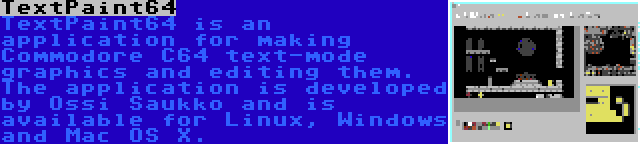 TextPaint64 | TextPaint64 is an application for making Commodore C64 text-mode graphics and editing them. The application is developed by Ossi Saukko and is available for Linux, Windows and Mac OS X.