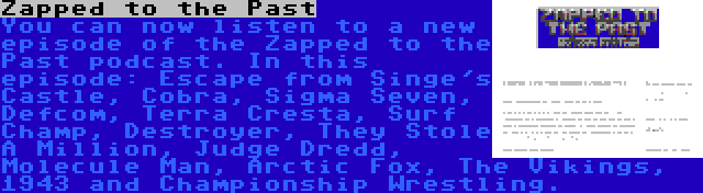Zapped to the Past | You can now listen to a new episode of the Zapped to the Past podcast. In this episode: Escape from Singe's Castle, Cobra, Sigma Seven, Defcom, Terra Cresta, Surf Champ, Destroyer, They Stole A Million, Judge Dredd, Molecule Man, Arctic Fox, The Vikings, 1943 and Championship Wrestling.