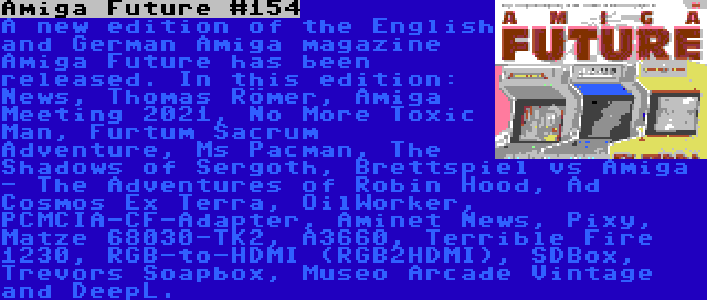 Amiga Future #154 | A new edition of the English and German Amiga magazine Amiga Future has been released. In this edition: News, Thomas Römer, Amiga Meeting 2021, No More Toxic Man, Furtum Sacrum Adventure, Ms Pacman, The Shadows of Sergoth, Brettspiel vs Amiga - The Adventures of Robin Hood, Ad Cosmos Ex Terra, OilWorker, PCMCIA-CF-Adapter, Aminet News, Pixy, Matze 68030-TK2, A3660, Terrible Fire 1230, RGB-to-HDMI (RGB2HDMI), SDBox, Trevors Soapbox, Museo Arcade Vintage and DeepL.