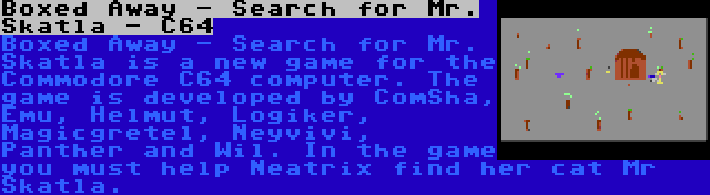 Boxed Away - Search for Mr. Skatla - C64 | Boxed Away - Search for Mr. Skatla is a new game for the Commodore C64 computer. The game is developed by ComSha, Emu, Helmut, Logiker, Magicgretel, Neyvivi, Panther and Wil. In the game you must help Neatrix find her cat Mr Skatla.