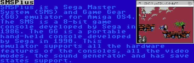 SMSPlus | SMSPlus is a Sega Master System (SMS) and Game Gear (GG) emulator for Amiga OS4. The SMS is a 8-bit game console developed by Sega in 1986. The GG is a portable hand-held console developed by Sega in 1990. This emulator supports all the hardware features of the consoles, all the video modes, the sound generator and has save states support.