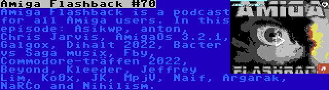 Amiga Flashback #70 | Amiga Flashback is a podcast for all Amiga users. In this episode: Asikwp, anton, Chris Jarvis, AmigaOs 3.2.1, Galgox, Dihalt 2022, Bacter vs Saga musix, Fby, Commodore-träffen 2022, Beyond, Kleeder, Jeffrey Lim, Ko0x, JK, MpjV, Naif, Argarak, NaRCo and Nihilism.