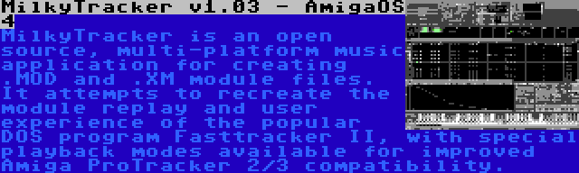 MilkyTracker v1.03 - AmigaOS 4 | MilkyTracker is an open source, multi-platform music application for creating .MOD and .XM module files. It attempts to recreate the module replay and user experience of the popular DOS program Fasttracker II, with special playback modes available for improved Amiga ProTracker 2/3 compatibility.