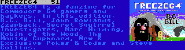 FREEZE64 - 51 | FREEZE64 is a fanzine for Commodore 64 gamers and hackers. In this edition: B.C. Bill, John Rowlands, Zzapback, Secret Squirrel Investigates, Marc Wilding, Robin of the Wood, The Mouldy Cupboard, New & Exclusive Pokes & Codes and Steve Collins.