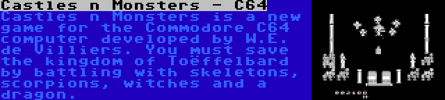 Castles n Monsters - C64 | Castles n Monsters is a new game for the Commodore C64 computer developed by W.E. de Villiers. You must save the kingdom of Toëffelbard by battling with skeletons, scorpions, witches and a dragon.