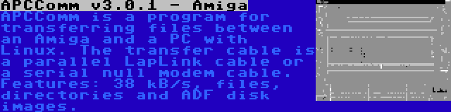 APCComm v3.0.1 - Amiga | APCComm is a program for transferring files between an Amiga and a PC with Linux. The transfer cable is a parallel LapLink cable or a serial null modem cable. Features: 38 kB/s, files, directories and ADF disk images.
