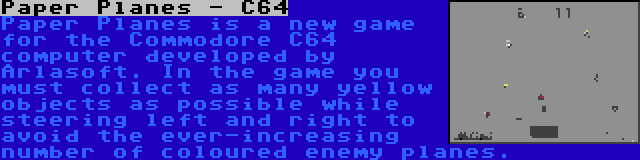 Paper Planes - C64 | Paper Planes is a new game for the Commodore C64 computer developed by Arlasoft. In the game you must collect as many yellow objects as possible while steering left and right to avoid the ever-increasing number of coloured enemy planes.