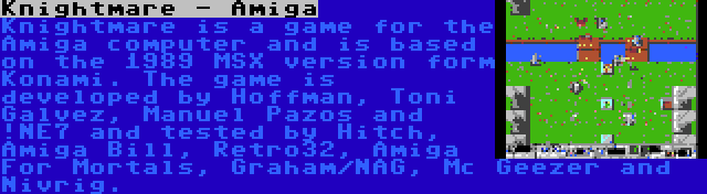 Knightmare - Amiga | Knightmare is a game for the Amiga computer and is based on the 1989 MSX version form Konami. The game is developed by Hoffman, Toni Galvez, Manuel Pazos and !NE7 and tested by Hitch, Amiga Bill, Retro32, Amiga For Mortals, Graham/NAG, Mc Geezer and Nivrig.