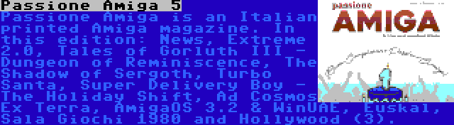 Passione Amiga 5 | Passione Amiga is an Italian printed Amiga magazine. In this edition: News, Extreme 2.0, Tales of Gorluth III - Dungeon of Reminiscence, The Shadow of Sergoth, Turbo Santa, Super Delivery Boy - The Holiday Shift, Ad Cosmos Ex Terra, AmigaOS 3.2 & WinUAE, Euskal, Sala Giochi 1980 and Hollywood (3).