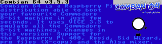 Combian 64 v3.5.3 | Combian 64 is a Raspberry Pi distribution able to boot your favourite Commodore 8-bit machine in just few seconds. It uses VICE 3.5 to emulate all the Commodore 8-bit machines. Changes in this version: Support for the Raspberry Pi 400, Resid, Sid Wizard, prg files (X-copy) and the Alsa mixer.