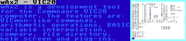 wAx2 - VIC20 | wAx2 is a development tool for the Commodore VIC20 computer. The features are: VICmon-like commands, arithmetic operations, BASIC variable interpolation, compare, file directory, help screen and plug-ins.