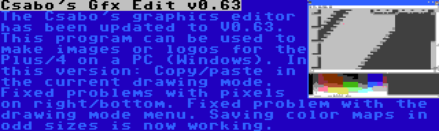Csabo's Gfx Edit v0.63 | The Csabo's graphics editor has been updated to V0.63. This program can be used to make images or logos for the Plus/4 on a PC (Windows). In this version: Copy/paste in the current drawing mode. Fixed problems with pixels on right/bottom. Fixed problem with the drawing mode menu. Saving color maps in odd sizes is now working.