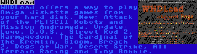 WHDLoad | WHDLoad offers a way to play Amiga diskette games from your hard disk. New: Attack of the PETSCII Robots and Mission Andromeda. Update: Logo, D.O.S., Street Rod 2, Harmagedon, The Cardinal of the Kremlin, Gloom, Breach 2, Dogs of War, Desert Strike, All Terrain Racing and Tiny Bobble.