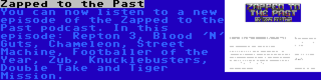 Zapped to the Past | You can now listen to a new episode of the Zapped to the Past podcast. In this episode: Repton 3, Blood 'N' Guts, Chameleon, Street Machine, Footballer of the Year, Zub, Knucklebusters, Double Take and Tiger Mission.