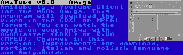 AmiTube v0.8 - Amiga | AmiTube is a YouTube Client for the m68k Amiga. This program will download the video in the CDXL or MPEG1 format. You can watch the movie on your Amiga with AGABlaster (CDXL) or RiVA (MPEG). Changes in this version: Improvements for download, sorting, Italian and polisch language and AmigaGuide.