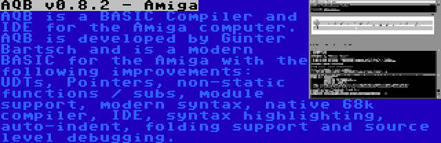 AQB v0.8.2 - Amiga | AQB is a BASIC Compiler and IDE for the Amiga computer. AQB is developed by Günter Bartsch and is a modern BASIC for the Amiga with the following improvements: UDTs, Pointers, non-static functions / subs, module support, modern syntax, native 68k compiler, IDE, syntax highlighting, auto-indent, folding support and source level debugging.