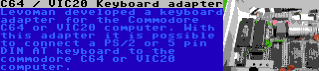 C64 / VIC20 Keyboard adapter | Levoman developed a keyboard adapter for the Commodore C64 or VIC20 computer. With this adapter it is possible to connect a PS/2 or 5 pin DIN AT keyboard to the commodore C64 or VIC20 computer.